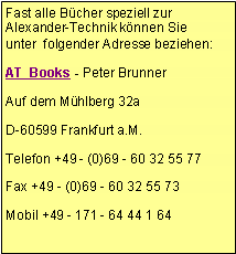 Textfeld: Fast alle Bücher speziell zur Alexander-Technik können Sie unter  folgender Adresse beziehen: AT  Books - Peter BrunnerAuf dem Mühlberg 32aD-60599 Frankfurt a.M.Telefon +49 - (0)69 - 60 32 55 77Fax +49 - (0)69 - 60 32 55 73Mobil +49 - 171 - 64 44 1 64